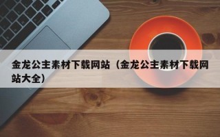 涟源金龙公主素材下载网站（金龙公主素材下载网站大全）