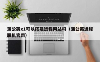 涟源蒲公英x1可以搭建远程网站吗（蒲公英远程联机官网）