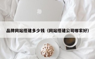 涟源品牌网站搭建多少钱（网站搭建公司哪家好）
